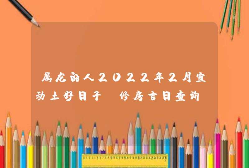 属龙的人2022年2月宜动土好日子 修房吉日查询